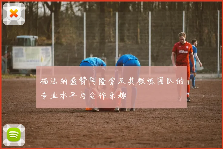 福法纳盛赞阿隆索及其教练团队的专业水平与合作乐趣